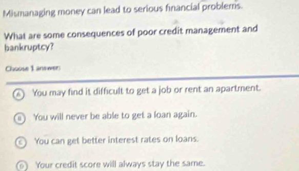 Mismanaging money can lead to serious financial problems.
What are some consequences of poor credit management and
bankruptcy?
Choose 1 answers
▲ You may find it difficult to get a job or rent an apartment.
) You will never be able to get a loan again.
You can get better interest rates on loans.
Your credit score will always stay the same.