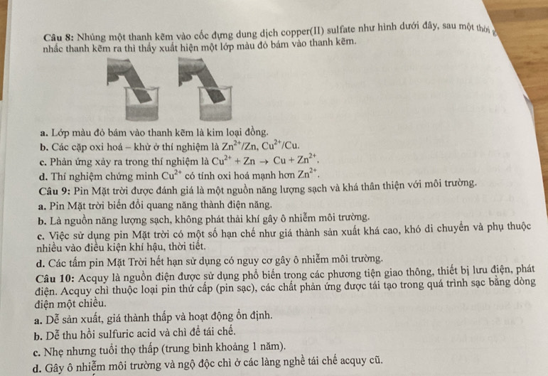 Nhúng một thanh kẽm vào cốc đựng dung dịch copper(II) sulfate như hình dưới đây, sau một thờiở
nhấc thanh kẽm ra thì thầy xuất hiện một lớp màu đỏ bám vào thanh kẽm.
a. Lớp màu đỏ bám vào thanh kẽm là kim loại đồng.
b. Các cặp oxi hoá - khử ở thí nghiệm là Zn^(2+)/Zn,Cu^(2+)/Cu.
c. Phản ứng xảy ra trong thí nghiệm là Cu^(2+)+Znto Cu+Zn^(2+).
d. Thí nghiệm chứng minh Cu^(2+) có tính oxi hoá mạnh hơn Zn^(2+).
Câu 9: Pin Mặt trời được đánh giá là một nguồn năng lượng sạch và khá thân thiện với môi trường.
a. Pin Mặt trời biến đồi quang năng thành điện năng.
b. Là nguồn năng lượng sạch, không phát thải khí gây ô nhiễm môi trường.
c. Việc sử dụng pin Mặt trời có một số hạn chế như giá thành sản xuất khá cao, khó di chuyển và phụ thuộc
nhiều vào điều kiện khí hậu, thời tiết.
d. Các tẩm pin Mặt Trời hết hạn sử dụng có nguy cơ gây ô nhiễm môi trường.
Câu 10: Acquy là nguồn điện được sử dụng phổ biến trong các phương tiện giao thông, thiết bị lưu điện, phát
điện. Acquy chì thuộc loại pin thứ cấp (pin sạc), các chất phản ứng được tái tạo trong quá trình sạc bằng dòng
điện một chiều.
a. Dễ sản xuất, giá thành thấp và hoạt động ổn định.
b. Dễ thu hồi sulfuric acid và chì đề tái chế.
c. Nhẹ nhưng tuổi thọ thấp (trung bình khoảng 1 năm).
d. Gây ô nhiễm môi trường và ngộ độc chì ở các làng nghề tái chế acquy cũ.