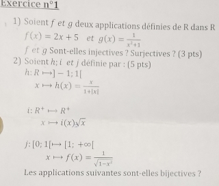 Exercice _ n°1 
1) Soient fet g deux applications définies de R dans R
f(x)=2x+5 et g(x)= 1/x^2+1 
fet g Sont-elles injectives ? Surjectives ? (3 pts) 
2) Soient h; i et j définie par : (5 pts) 
2 Rrightarrow ]-1;1[
xto h(x)= x/1+|x| 
i:R^+rightarrow R^+
xto i(x)sqrt(x)
j:[0;1[to [1;+∈fty ]
xto f(x)= 1/sqrt(1-x^2) 
Les applications suivantes sont-elles bijectives ?