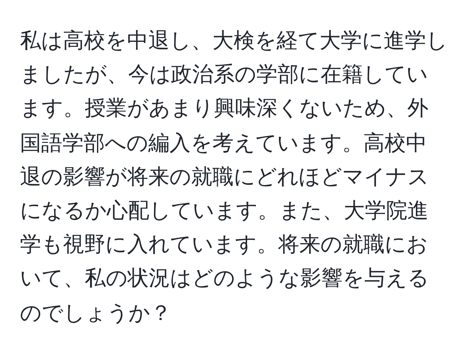 私は高校を中退し、大検を経て大学に進学しましたが、今は政治系の学部に在籍しています。授業があまり興味深くないため、外国語学部への編入を考えています。高校中退の影響が将来の就職にどれほどマイナスになるか心配しています。また、大学院進学も視野に入れています。将来の就職において、私の状況はどのような影響を与えるのでしょうか？