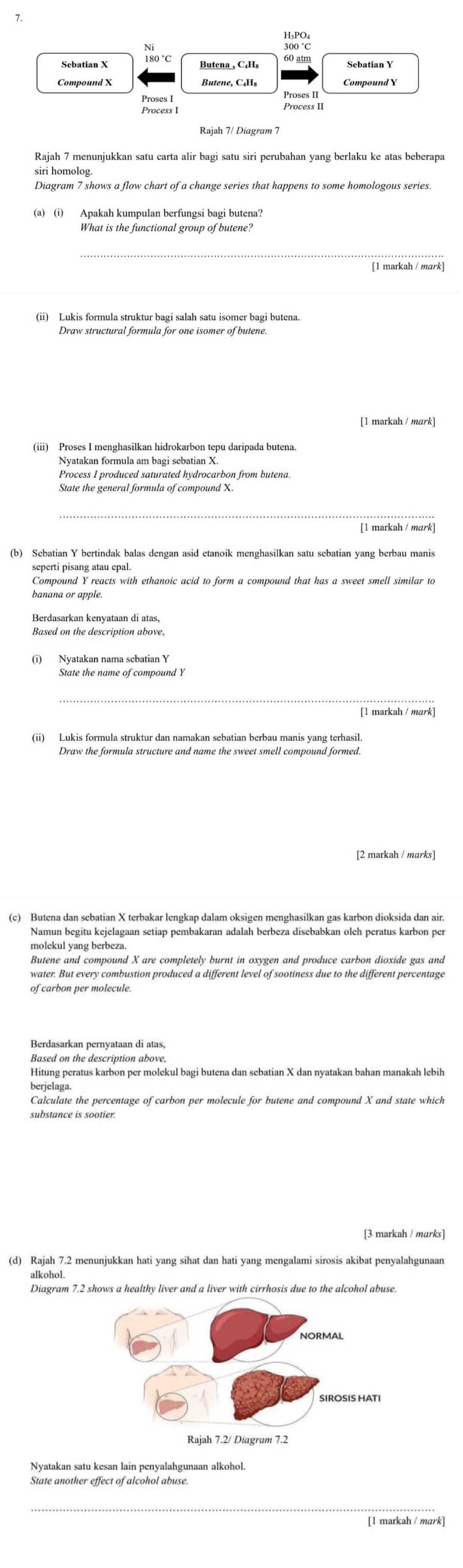 atm Sebatian Y
Proses II
Process I Process II
Rajah 7/ Diagram 7
Rajah 7 menunjukkan satu carta alir bagi satu siri perubahan yang berlaku ke atas beberapa
siri homolog
Diagram 7 shows a flow chart of a change series that happens to some homologous series.
What is the functional group of butene?
[1 markah / mark]
(ii) Lukis formula struktur bagi salah satu isomer bagi butena.
Draw structural formula for one isomer of butene.
[1 markah / mark]
(iii) Proses I menghasilkan hidrokarbon tepu daripada butena.
Nyatakan formula am bagi sebatian X.
Process I produced saturated hydrocarbon from butena.
State the general formula of compound X.
[1 markah / mark]
(b) Sebatian Y bertindak balas dengan asid etanoik menghasilkan satu sebatian yang berbau manis
seperti pisang atau epal.
banana or apple.
Berdasarkan kenyataan di atas,
Based on the description above.
(i) Nyatakan nama sebatian Y
[1 markah / mark]
Draw the formula structure and name the sweet smell compound formed.
Namun begitu kejelagaan setiap pembakaran adalah berbeza disebabkan oleh peratus karbon per
molekul yang berbeza.
Butene and compound X are completely burnt in oxygen and produce carbon dioxide gas and
water. But every combustion produced a different level of sootiness due to the different percentage
of carbon per molecule.
Berdasarkan pernyataan di atas,
Based on the description above,
Hitung peratus karbon per molekul bagi butena dan sebatian X dan nyatakan bahan manakah lebih
berjelaga.
Calculate the percentage of carbon per molecule for butene and compound X and state which
substance is sootier.
[3 markah / marks]
alkohol.
Diagram 7.2 shows a healthy liver and a liver with cirrhosis due to the alcohol abuse.
Nyatakan satu kesan lain penyalahgunaan alkohol.
State another effect of alcohol abuse.
[1 markah / mark]