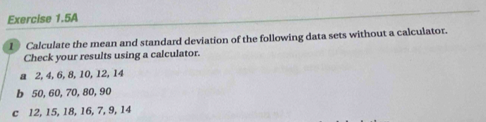 Exercise 1.5A 
1 Calculate the mean and standard deviation of the following data sets without a calculator. 
Check your results using a calculator. 
a 2, 4, 6, 8, 10, 12, 14
b 50, 60, 70, 80, 90
c 12, 15, 18, 16, 7, 9, 14