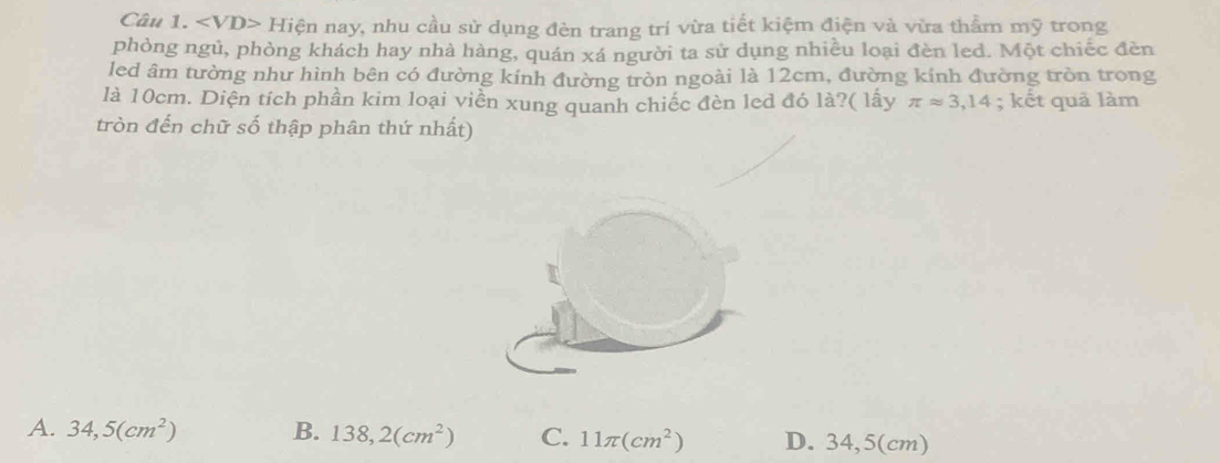 Hiện nay, nhu cầu sử dụng đèn trang trí vừa tiết kiệm điện và vừa thẩm mỹ trong
phòng ngủ, phòng khách hay nhà hàng, quán xá người ta sử dụng nhiều loại đèn led. Một chiếc đèn
led âm tường như hình bên có đường kính đường tròn ngoài là 12cm, đường kính đường tròn trong
là 10cm. Diện tích phần kim loại viền xung quanh chiếc đèn led đó là?( lấy π approx 3,14; kết quả làm
tròn đến chữ số thập phân thứ nhất)
A. 34,5(cm^2) B. 138,2(cm^2) C. 11π (cm^2) D. 34,5(cm)