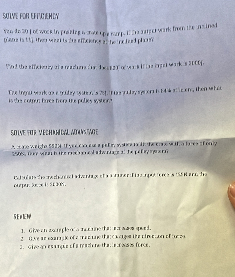 SOLVE FOR EFFICIENCY 
You do 20 J of work in pushing a crate up a ramp. If the output work from the inclined 
plane is 11J, then what is the efficiency of the inclined plane? 
Find the efficiency of a machine that does 800J of work if the input work is 2000J. 
The input work on a pulley system is 75). If the pulley system is 84% efficient, then what 
is the output force from the pulley system? 
SOLVE FOR MECHANICAL ADVANTAGE 
A crate weighs 950N. If you can use a pulley system to lift the crate with a force of only
250N, then what is the mechanical advantage of the pulley system? 
Calculate the mechanical advantage of a hammer if the input force is 125N and the 
output force is 2000N. 
REVIEW 
1. Give an example of a machine that increases speed. 
2. Give an example of a machine that changes the direction of force. 
3. Give an example of a machine that increases force.