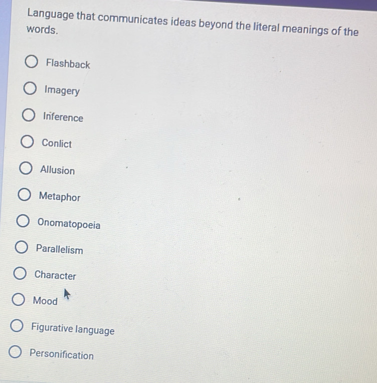 Language that communicates ideas beyond the literal meanings of the
words.
Flashback
Imagery
Inference
Conlict
Allusion
Metaphor
Onomatopoeia
Parallelism
Character
Mood
Figurative language
Personification