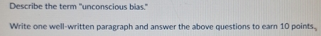 Describe the term "unconscious bias." 
Write one well-written paragraph and answer the above questions to earn 10 points.