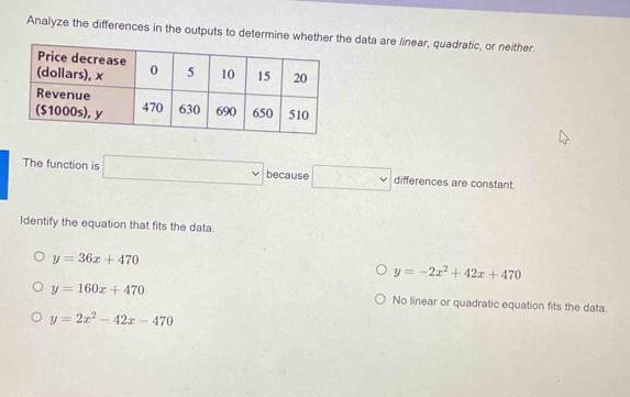 Analyze the differences in the outputs to determine whethere data are linear, quadratic, or neither.
The function is □ because □ differences are constant.
Identify the equation that fits the data.
y=36x+470
y=-2x^2+42x+470
y=160x+470 No linear or quadratic equation fits the data.
y=2x^2-42x-470