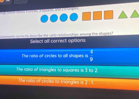 age below shows 4 circles, 3 squares, and 2 triangles.
statements correctly describe the ratio relationships among the shapes?
Select all correct options
The ratio of circles to all shapes is  4/9 
The ratio of triangles to squares is 3 to 2.
The ratio of circles to triangles is 2:1.