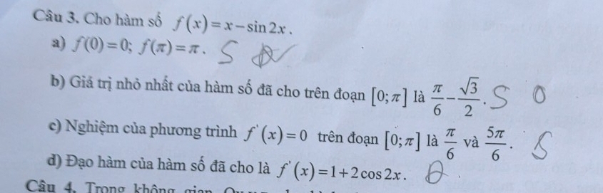 Cho hàm số f(x)=x-sin 2x. 
a) f(0)=0; f(π )=π. 
b) Giả trị nhỏ nhất của hàm số đã cho trên đoạn [0;π ] là  π /6 - sqrt(3)/2 
c) Nghiệm của phương trình f'(x)=0 trên đoạn [0;π ] là  π /6  và  5π /6 . 
d) Đạo hàm của hàm số đã cho là f'(x)=1+2cos 2x. 
Câu 4. Trong không gia