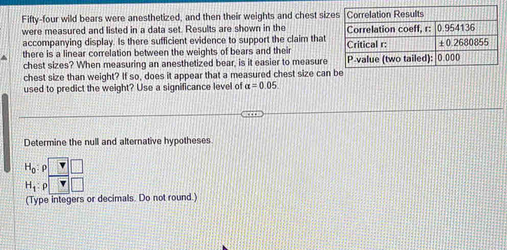 Fifty-four wild bears were anesthetized, and then their weights and chest siz
were measured and listed in a data set. Results are shown in the 
accompanying display. Is there sufficient evidence to support the claim that
there is a linear correlation between the weights of bears and their
chest sizes? When measuring an anesthetized bear, is it easier to measure
chest size than weight? If so, does it appear that a measured chest size can be
used to predict the weight? Use a significance level of alpha =0.05.
Determine the null and alternative hypotheses.
H_0 : D
H_1 ρ
(Type integers or decimals. Do not round.)