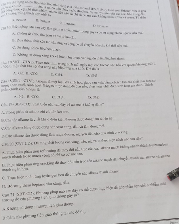 Qiu 15: Sử dụng nhiên liệu sinh học như xãng pha thêm ethanol (E5, E10,..), biodiesel. Ethanol vữa là phụ
ca ting chỉ số ............... Vùa là nhiên liệu chây sạch. Biodiesel là methyl ester của các scid bén trong dân
mở động thực vật phi thực phẩm, nhiên liệu này có chi số cetane cao, không chứa sulfur và arene. Từ điễn
Xào khoảng trống thích hợp nhất là
A. octane B. butane C. methane D. Nonane
Cầu tố: Biện pháp nào sau đây làm giảm ô nhiễm môi trường gây ra do sử dụng nhiên liệu từ đầu mớ?
A. Không tổ chức thu gom và xử lí dầu cận.
B. Đưa thêm chất xúc tác vào ống xá động cơ để chuyển hóa các khí thái độc hại.
C. Sử dụng nhiên liệu hóa thạch.
D. Không sử dụng xăng E5 và luôn phụ thuộc vào nguồn nhiên liệu hóa thạch.
Cầu 17(SBT - CTST). Theo ước tinh, trung bình mỗi ngày một con bò 'ợ'' vào bầu khí quyển khoảng 250 L
300 L một chất khí có khả năng gây hiệu ứng nhà kính. Khí đó là
A. O2. B. CO2. C. CH4. D. NH3.
Câu 18(SBT - CTST). Biogas là một loại khí sinh học, được sản xuất bằng cách ú kín các chất thái hữu cơ
trong chăn nuôi, sinh hoạt, Biogas được dùng đề dun nâu, chạy máy phát điện sinh hoạt gia đình. Thành
phần chính của biogas là
A. N2. B. CO2. C. CH4. D. NH3.
Câu 19 (SBT-CD): Phát biểu nào sau đây về alkane là không đúng?
A.Trong phân tử alkane chỉ có liên kết đơn.
B.Chi các alkane là chất khí ở điều kiện thường được dùng làm nhiên liệu.
C.Các alkane lỏng được dùng sản xuất xăng, dầu và làm dung môi.
D.Các alkane rắn được dùng làm nhựa đường, nguyên liệu cho quá trình cracking.
Câu 20 (SBT-CD): Để tăng chất lượng của xăng, đầu, người ta thực hiện cách nào sau đây?
A.Thực hiện phản ứng reforming để thay đổi cầu trúc của các alkane mạch không nhánh thành hydrocarbon
mạch nhánh hoặc mạch vòng có chỉ so octane cao.
B.Thực hiện phản ứng cracking đề thay đổi cấu trúc các alkane mạch dài chuyển thành các alkene và alkane
mạch ngắn hơn.
C. Thực hiện phản ứng hydrogen hoá đề chuyển các alkene thành alkane.
D. Bồ sung thêm heptane vào xăng, dầu.
Câu 21 (SBT-CD): Phương pháp nào sau dây có thể được thực hiện để góp phần hạn chế õ nhiễm môi
trường do các phương tiện giao thông gây ra?
A.Không sử dụng phương tiện giao thông.
B.Cầm các phương tiện giao thông tại các đô thị.