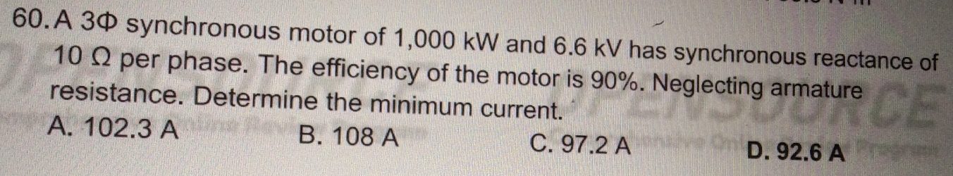 A 3 synchronous motor of 1,000 kW and 6.6 kV has synchronous reactance of
10 Ω per phase. The efficiency of the motor is 90%. Neglecting armature
resistance. Determine the minimum current.
A. 102.3 A B. 108 A C. 97.2 A D. 92.6 A