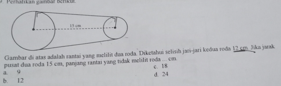 Perhatıkan gambär berikut.
Gambar di atas adalah rantai yang melilit dua roda. Diketahui selisih jari-jari kedua roda 12 cm. Jika jarak
pusat dua roda 15 cm, panjang rantai yang tidak melilit roda ... cm.
c. 18
a. 9
d. 24
b. 12