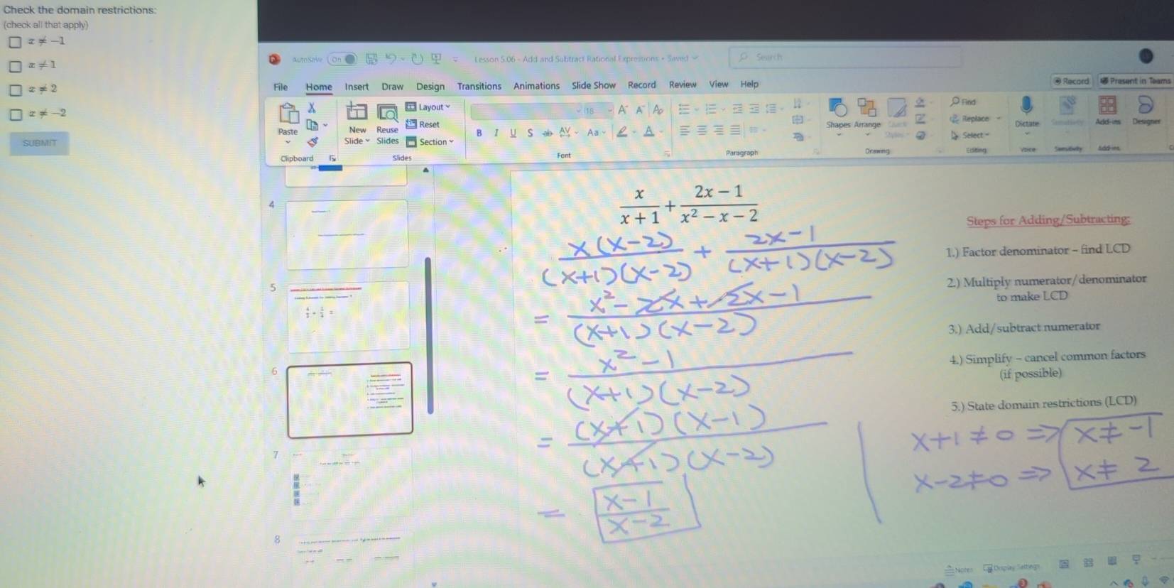 Check the domain restrictions:
(check all that apply)
□ x!= -1
autoSave Lesson 5.06 - Add and Subtract Rational Expressions + Saved - Search
□ x!= 1
□ x!= 2 Home Insert Draw Design Transitions Animations Slide Show Record Review View Help Record Present in Teams
File
□ x!= -2 Layout √ 18 A A Ao = ρFind
x
Reset Replace Add-ims
Dictate
r y S
SUBMIT
Section Aa、 A - Select '
Orswing
Clipboard Slide
Font Paragraph Editing Seesitivity
A
 x/x+1 + (2x-1)/x^2-x-2 
Steps for Adding/Subtracting:
1.) Factor denominator - find LCD
5
_
2.) Multiply numerator/denominator
to make LCD
 4/3 ·  1/4 =
3.) Add/subtract numerator
4.) Simplify - cancel common factors
6
(if possible)
5.) State domain restrictions (LCD)
7
8
_
_
=Notes Orsplay Sattegs