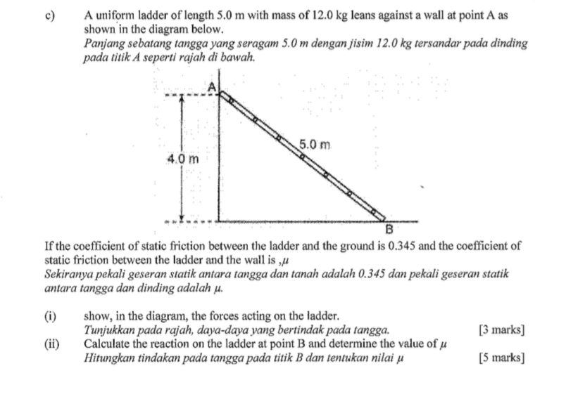 A uniform ladder of length 5.0 m with mass of 12.0 kg leans against a wall at point A as 
shown in the diagram below. 
Panjang sebatang tangga yang seragam 5.0 m dengan jisim 12.0 kg tersandar pada dinding 
pada titik A seperti rajah di bawah. 
static friction between the ladder and the wall is ,µ 
Sekiranya pekali geseran statik antara tangga dan tanah adalah 0.345 dan pekali geseran statik 
antara tangga dan dinding adalah μ. 
(i) show, in the diagram, the forces acting on the ladder. 
Tunjukkan pada rajah, daya-daya yang bertindak pada tangga. [3 marks] 
(ii) Calculate the reaction on the ladder at point B and determine the value of μ
Hitungkan tindakan pada tangga pada titik B dan tentukan nilai μ [5 marks]