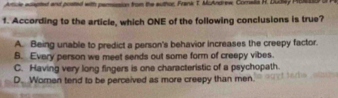 Article edapted and posted with permission from the author, Frank T. McAndrew, Comelia H. Dudlay Poes1 
1. According to the article, which ONE of the following conclusions is true?
A. Being unable to predict a person's behavior increases the creepy factor.
B. Every person we meet sends out some form of creepy vibes.
C. Having very long fingers is one characteristic of a psychopath.
D. Women tend to be perceived as more creepy than men.