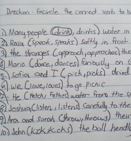 Direction. Encircle the correct verb to b
Many people (drink), drinks) water in
Rosa (speak, speaks ) soffly in front
3 the stranges Capproach, approches) the
A Mario (dance, dances) furiously on s
5.sofia and [ (pick, picks) dried
② we Clove, loves) to go picnic
A. He CFetch, Fethes water from the sp
⑧Joshug Clisten, listens Carefully to the
9 Ara and sarah (throw, throws) their
John (kick icks) the ball hendl