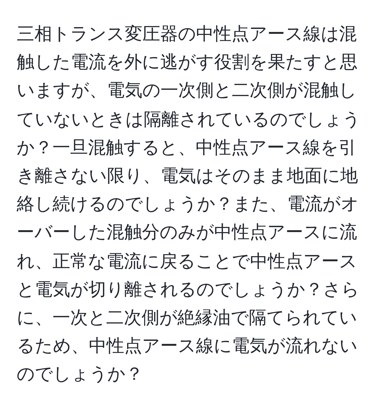 三相トランス変圧器の中性点アース線は混触した電流を外に逃がす役割を果たすと思いますが、電気の一次側と二次側が混触していないときは隔離されているのでしょうか？一旦混触すると、中性点アース線を引き離さない限り、電気はそのまま地面に地絡し続けるのでしょうか？また、電流がオーバーした混触分のみが中性点アースに流れ、正常な電流に戻ることで中性点アースと電気が切り離されるのでしょうか？さらに、一次と二次側が絶縁油で隔てられているため、中性点アース線に電気が流れないのでしょうか？