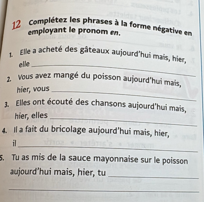 Complétez les phrases à la forme négative en 
employant le pronom en. 
1. Elle a acheté des gâteaux aujourd’hui mais, hier, 
elle_ 
2. Vous avez mangé du poisson aujourd’hui mais, 
hier, vous_ 
3. Elles ont écouté des chansons aujourd’hui mais, 
hier, elles 
_ 
4. Il a fait du bricolage aujourd’hui mais, hier, 
_ 
il 
5. Tu as mis de la sauce mayonnaise sur le poisson 
aujourd’hui mais, hier, tu_ 
_