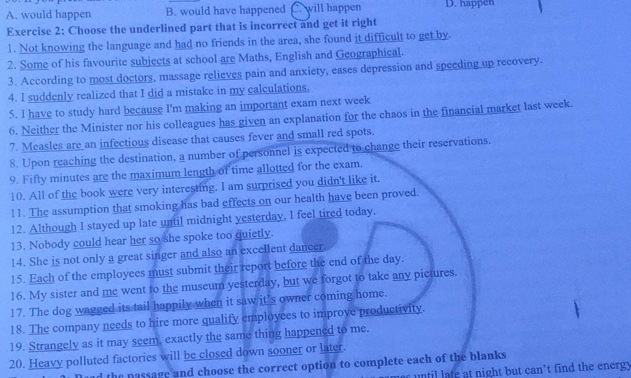 A. would happen B. would have happened C. will happen D. happen
Exercise 2: Choose the underlined part that is incorrect and get it right
1. Not knowing the language and had no friends in the area, she found it difficult to get by.
2. Some of his favourite subjects at school are Maths, English and Geographical.
3. According to most doctors, massage relieves pain and anxiety, eases depression and speeding up recovery.
4. I suddenly realized that I did a mistake in my calculations.
5. I have to study hard because I'm making an important exam next week
6. Neither the Minister nor his colleagues has given an explanation for the chaos in the financial market last week.
7. Measles are an infectious disease that causes fever and small red spots.
8. Upon reaching the destination, a number of personnel is expected to change their reservations.
9. Fifty minutes are the maximum length of time allotted for the exam.
10. All of the book were very interesting. I am surprised you didn't like it.
11. The assumption that smoking has bad effects on our health have been proved.
12. Although I stayed up late until midnight yesterday, I feel tired today.
13. Nobody could hear her so she spoke too quietly.
14. She is not only a great singer and also an excellent dancer.
15. Each of the employees must submit their report before the end of the day.
16. My sister and me went to the museum yesterday, but we forgot to take any pictures.
17. The dog wagged its tail happily when it saw it’s owner coming home.
18. The company needs to hire more qualify employees to improve productivity.
19. Strangely as it may seem. exactly the same thing happened to me.
20. Heavy polluted factories will be closed down sooner or later.
the passage and choose the correct option to complete each of the blanks
s ntil late at night but can’t find the energy