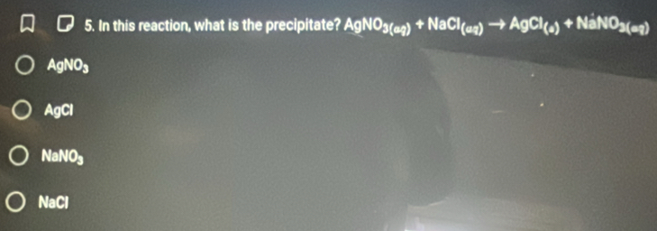 In this reaction, what is the precipitate? AgNO_3(aq)+NaCl_(aq)to AgCl_(a)+NaNO_3(aq)
AgNO_3
AgCl
NaNO_3
NaCl