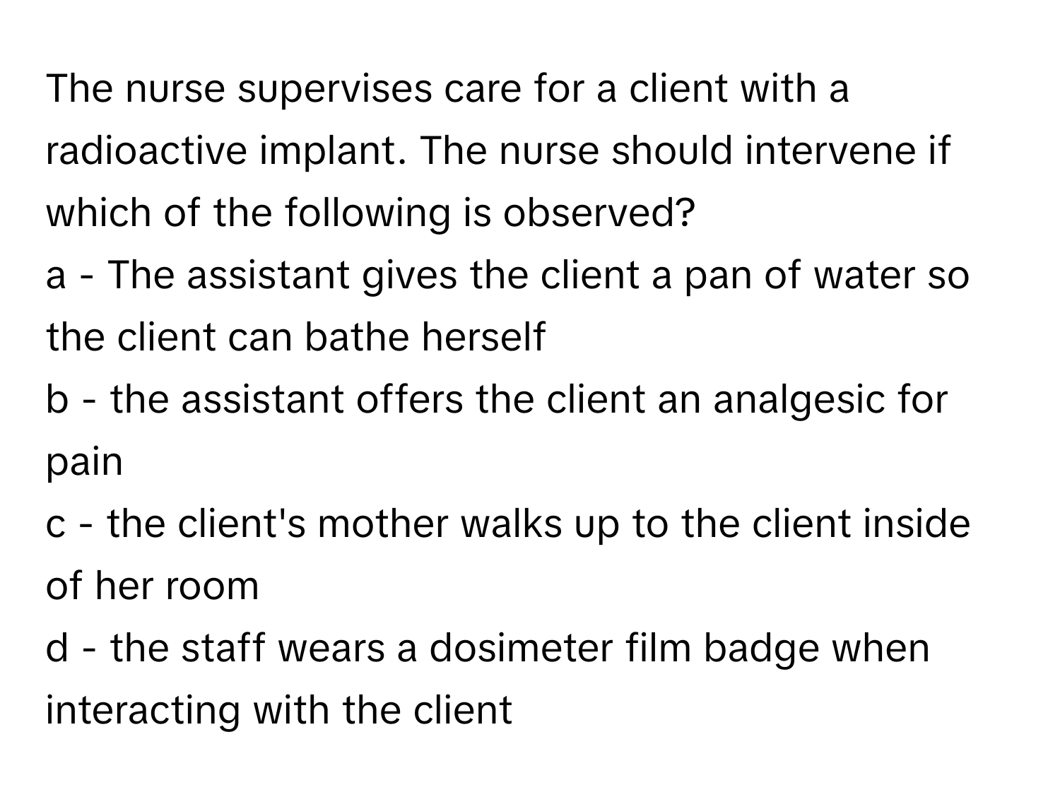 The nurse supervises care for a client with a radioactive implant. The nurse should intervene if which of the following is observed?

a - The assistant gives the client a pan of water so the client can bathe herself
b - the assistant offers the client an analgesic for pain
c - the client's mother walks up to the client inside of her room
d - the staff wears a dosimeter film badge when interacting with the client