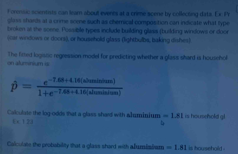 Forensic scientists can learn about events at a crime scene by collecting data. Ex. Pr 
glass shards at a crime scene such as chemical composition can indicate what type 
broken at the scene. Possible types include building glass (building windows or door 
(car windows or doors), or household glass (lightbulbs, baking dishes). 
The fitted logistic regression model for predicting whether a glass shard is househol 
on aluminium is:
hat p= (e^(-7.68+4.16(aluminium)))/1+e^(-7.68+4.16(aluminium)) 
Calculate the log-odds that a glass shard with aluminium =1.81 is household gl
:x:1.23
Calculate the probability that a glass shard with aluminium =1.81 is household .