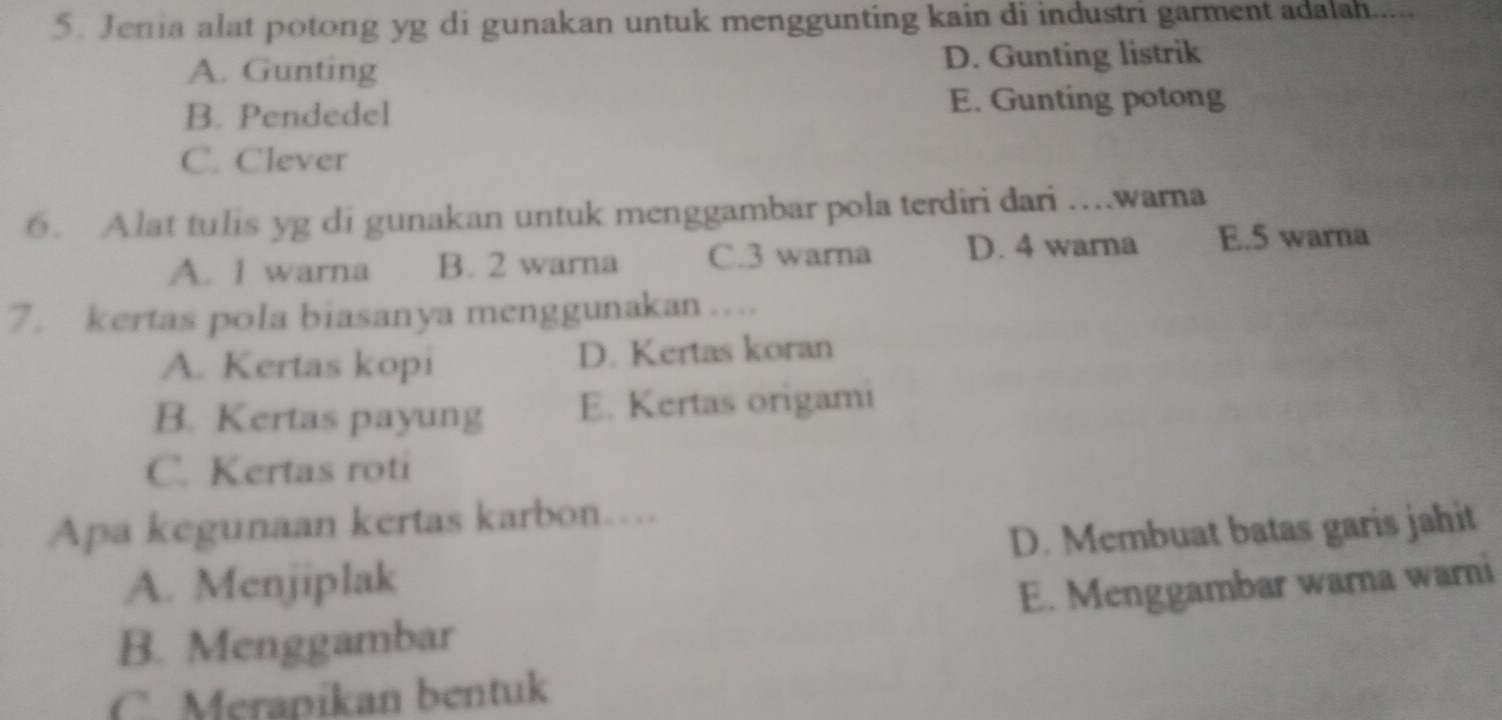 Jenia alat potong yg di gunakan untuk menggunting kain di industri garment adalah.....
A. Gunting D. Gunting listrik
B. Pendedel E. Gunting potong
C. Clever
6. Alat tulis yg di gunakan untuk menggambar pola terdiri dari …..warna
A. 1 warna B. 2 warna C. 3 warna D. 4 warna E. 5 warna
7. kertas pola biasanya menggunakan …...
A. Kertas kopi D. Kertas koran
B. Kertas payung E. Kertas origami
C. Kertas roti
Apa kegunaan kertas karbon….
A. Menjiplak D. Membuat batas garis jahit
B. Menggambar E. Menggambar warna warni
C. Merapikan bentuk