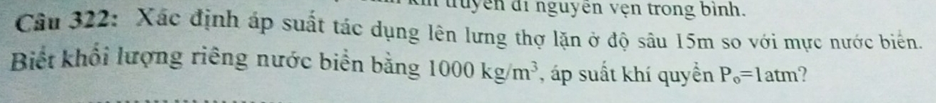 đuyên di nguyên vện trong bình. 
Câu 322: Xác định áp suất tác dụng lên lưng thợ lặn ở độ sâu 15m so với mực nước biển. 
Biết khổi lượng riêng nước biển bằng 1000kg/m^3 , áp suất khí quyển P_o=1 atm?