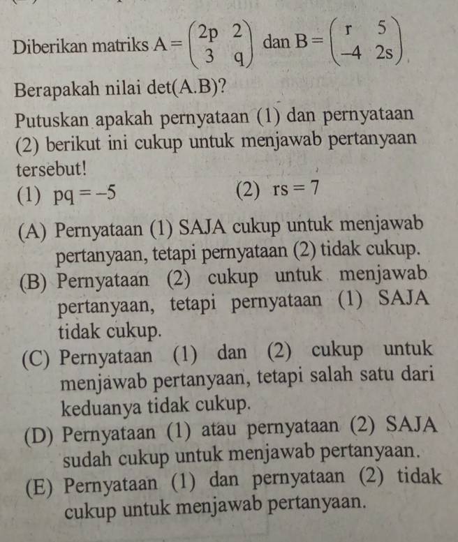 Diberikan matriks A=beginpmatrix 2p&2 3&qendpmatrix dan B=beginpmatrix r&5 -4&2sendpmatrix
Berapakah nilai det( (A. B) ?
Putuskan apakah pernyataan (1) dan pernyataan
(2) berikut ini cukup untuk menjawab pertanyaan
tersebut!
(1) pq=-5 (2) rs=7
(A) Pernyataan (1) SAJA cukup untuk menjawab
pertanyaan, tetapi pernyataan (2) tidak cukup.
(B) Pernyataan (2) cukup untuk menjawab
pertanyaan, tetapi pernyataan (1) SAJA
tidak cukup.
(C) Pernyataan (1) dan (2) cukup untuk
menjawab pertanyaan, tetapi salah satu dari
keduanya tidak cukup.
(D) Pernyataan (1) atau pernyataan (2) SAJA
sudah cukup untuk menjawab pertanyaan.
(E) Pernyataan (1) dan pernyataan (2) tidak
cukup untuk menjawab pertanyaan.