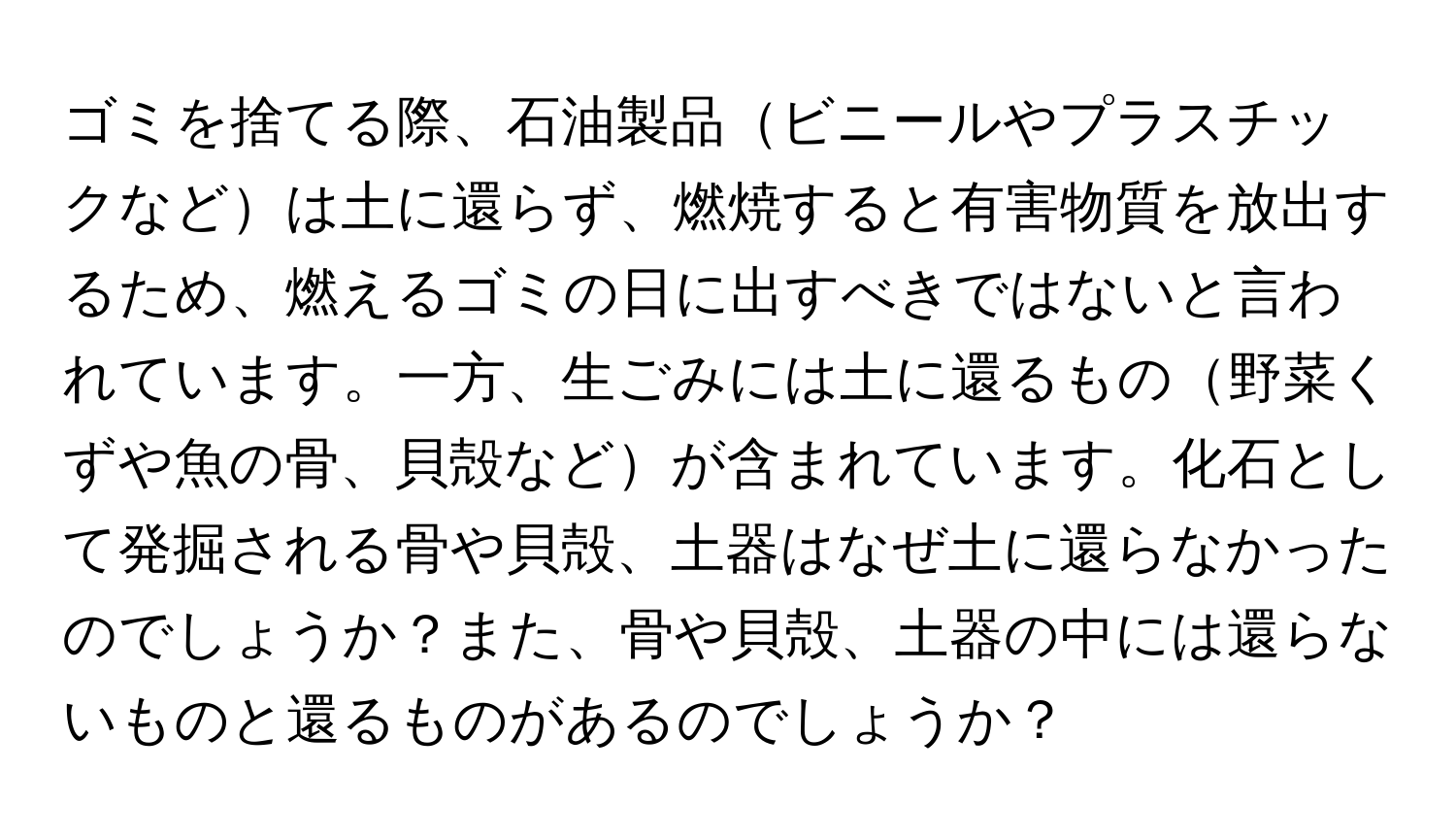 ゴミを捨てる際、石油製品ビニールやプラスチックなどは土に還らず、燃焼すると有害物質を放出するため、燃えるゴミの日に出すべきではないと言われています。一方、生ごみには土に還るもの野菜くずや魚の骨、貝殻などが含まれています。化石として発掘される骨や貝殻、土器はなぜ土に還らなかったのでしょうか？また、骨や貝殻、土器の中には還らないものと還るものがあるのでしょうか？