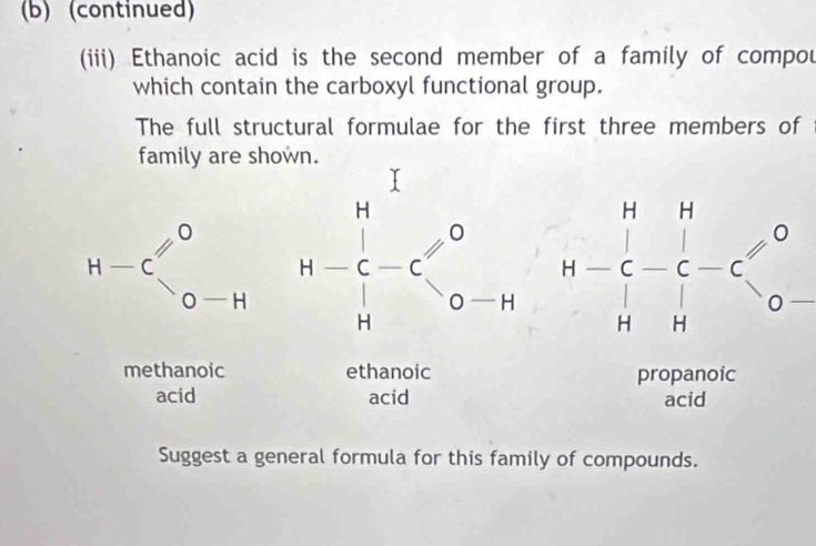 (continued) 
(iii) Ethanoic acid is the second member of a family of compou 
which contain the carboxyl functional group. 
The full structural formulae for the first three members of 
family are shown.
H-C_(0-H)^0 beginarrayr H^1 +C-C^0 Hendarray o-H □ beginarrayr H=beginbmatrix - C HC-C-endarray beginarrayr H C-endarray beginarrayr H O-
methanoic ethanoic propanoic 
acid acid acid 
Suggest a general formula for this family of compounds.