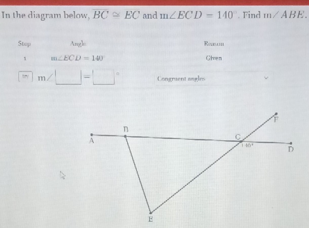 In the diagram below, overline BC≌ overline EC and m∠ ECD=140°. Find m∠ ABE.
Step Angle Reasun
1 m∠ ECD=140 Civen
try | m∠ □ =□° Congruent angles