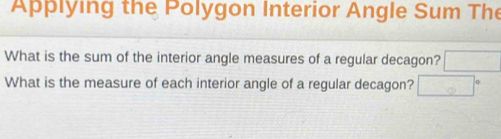 Applying the Polygon Interior Angle Sum The 
What is the sum of the interior angle measures of a regular decagon? □ 
What is the measure of each interior angle of a regular decagon? □°