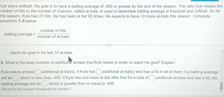 Kyle plays softball. His goal is to have a batting average of . 400 or greater by the end of the season. The ratio that relates the 
humber of hits to the number of chances, called at-bats, is used to determine batting average in baseball and softball. So far 
this season, Kyle has 25 hits. He has been at bat 65 times. He expects to have 10 more at-bats this season. Complete 
questions 1-5 below. 
batting average = numberofhits/numberofat-bats 
reach his goal in his last 10 at-bats. 
5. What is the least number of additional at-bats that Kyle needs in order to reach his goal? Explain. 
Kyle needs at least □ additional at-bat(s). If Kyle has □ additional at-bat(s) and has a hit in all of them, his batting average 
will be □ , which is less than . 400. If Kyle has one more at-bat after that for a total of □ additional at-bats and has a hit, his 
batting average will be □ , which is greater than or equal to . 400. 
(Round to the nearest thousandth as needed.)