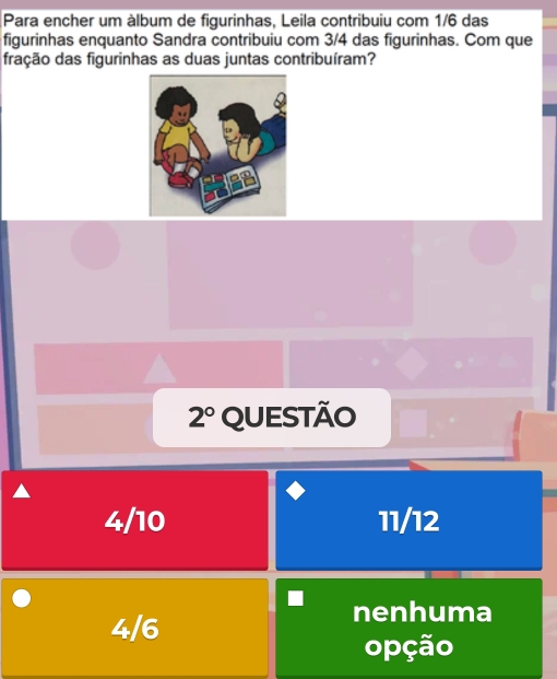 Para encher um álbum de figurinhas, Leila contribuiu com 1/6 das
figurinhas enquanto Sandra contribuiu com 3/4 das figurinhas. Com que
fração das figurinhas as duas juntas contribuíram?
2° QUESTÃO
4/10 11/12
4/6
nenhuma
opção