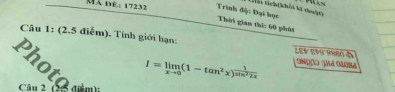 CPhán 
Mã đè: 17232 
Giải tích(khối kĩ thuật) 
Trình độ: Đại học 
Thời gian thi: 60 phút 
Câu 1: (2.5 điểm). Tính giới hạn: LEt°εF8°8860
I=limlimits _xto 0(1-tan^2x)^ 1/sin^22x 
Ονρλɔ ∩Ηa Oloha 
Photo năm 
Câu 2