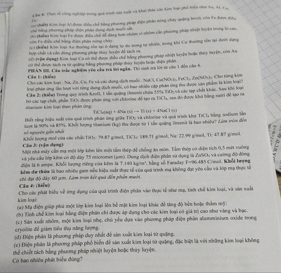 Cầu 4: Thực tế công nghiệp trong quá trinh sản xuất và khai thác các kim loại phố biến như Au. Al. Cu,
Fe
(a) (biết) Kim loại Al được điều chế bằng phương pháp điện phân nóng chây quậng boxit, còn Fe được điều
ch^4 bằng phương pháp điện phân dung dịch muối sắt.
(b) (hiểu) Kim loại Fe được điều chế dể dàng hơn nhôm vì nhôm cần phương pháp nhiệt luyện trong lò cao,
còn Fe điều chế bằng điện phân nóng chây.
(c) (hiểu) Kim loại Au thường tồn tại ở dạng tự do trong tự nhiên, trong khi Cu thường tồn tại dưới dạng
hợp chất và cần dùng phương pháp thủy luyện để tách ra.
(d) (vận đụng) Kim loại Cu có thể được điều chế bằng phương pháp nhiệt luyện hoặc thủy luyện, còn Au
có thể được tách ra từ quặng bằng phương pháp thủy luyện hoặc điện phân.
PHẢN III. Câu trắc nghiệm yêu cầu trả lời ngắn. Thí sinh trả lời từ câu 1 đến câu 4.
Câu 1: (hiểu)
Cho các kim loại : Na, Zn, Cu, Fe và các dung dịch muối : NaCl,Cu(NO_3)_2,FeCl_2,Zn(NO_3)_2. Cho từng kim
loại phản ứng lần lượt với từng dung dịch muối, có bao nhiêu cặp phản ứng thu được sản phẩm là kim loại?
Câu 2: (hiểu) Trong quy trình Kroll, 1 tần quặng ilmenit chứa 55% TiO_2 và các tạp chất khác. Sau khi loại
bỏ các tạp chất, phần TiO_2 được phản ứng với chlorine để tạo ra TiCl₄, sau đó được khử bằng natri đề tạo ra
titanium kim loại theo phản ứng:
TiCl_4(aq)+4Na(s)to Ti(s)+4NaCl (s)
Biết rằng hiệu suất của quá trình phản ứng giữa T iO_2 và chlorine và quá trình khử TiCl_4 bằng sodium lần
lượt là 90% và 85%. Khối lượng titanium (kg) thu được từ 1 tấn quặng ilmenit là bao nhiêu? Làm tròn đến
số nguyên gần nhất
= ;
Khối lượng mol của các chất:TiO₂: 79.87 g/mol, TiCl₄: 189.71 g/mol, Na: 22.99 g/mol, Ti: 47.87 g/mol.
Câu 3: (vận dụng)
Một nhà máy cần mạ một lớp kẽm lên một tấm thép để chống ăn mòn. Tấm thép có diện tích 0,5 mét vuông
và yêu cầu lớp kẽm có độ dày 75 micromet (μm). Dung dịch điện phân sử dụng là ZnSO₄ và cường độ dòng
điện là 6 ampe. Khổi lượng riêng của kẽm là 7.140kg/m^3 , hằng số Faraday F=96.485C/mol. l. Khối lượng
kẽm dự thừa là bao nhiêu gam nếu hiệu suất thực tế của quá trình mạ không đạt yêu cầu và lớp mạ thực tế
chi đạt độ dày 60 μm. Làm tròn kết quả đến phần mười.
Câu 4: (hiễu)
Cho các phát biểu về ứng dụng của quá trình điện phân vào thực tế như mạ, tinh chế kim loại, và sản xuất
kim loại:
(a) Mạ điện giúp phủ một lớp kim loại lên bề mặt kim loại khác đề tăng độ bền hoặc thẩm mỹ:
(b) Tinh chế kim loại bằng điện phân chỉ được áp dụng cho các kim loại có giá trị cao như vàng và bạc.
(c) Sản xuất nhôm, một kim loại nhẹ, chủ yếu dựa vào phương pháp điện phân alumminium oxide trong
cryolite để giảm tiêu thụ năng lượng.
(d) Điện phân là phương pháp duy nhất để sản xuất kim loại từ quặng.
(e) Điện phân là phương pháp phổ biến để sản xuất kim loại từ quặng, đặc biệt là với những kim loại không
thể chiết tách bằng phương pháp nhiệt luyện hoặc thủy luyện.
Có bao nhiêu phát biểu đúng?