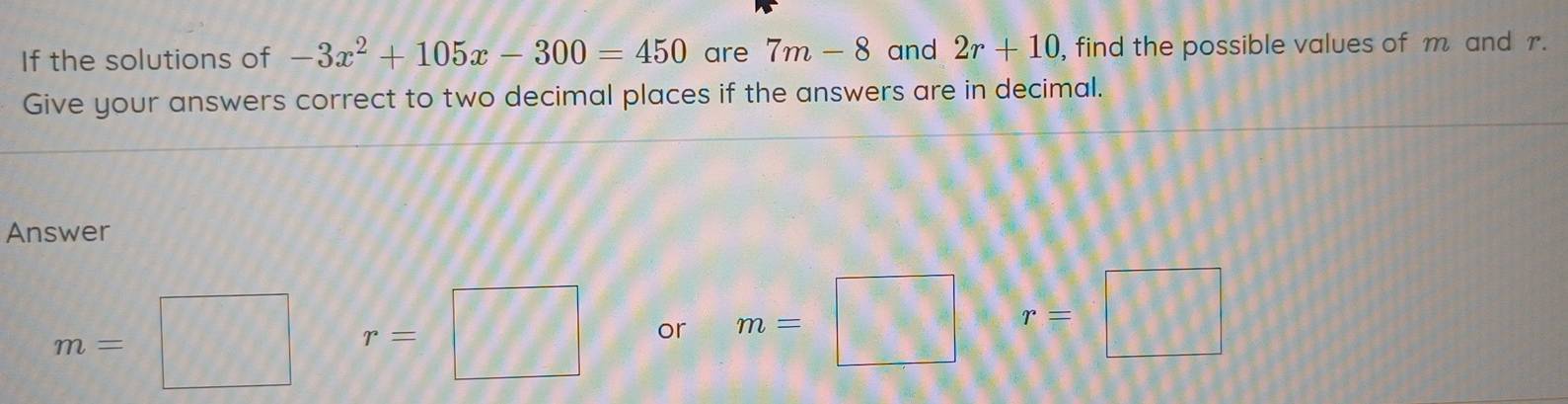 If the solutions of -3x^2+105x-300=450 are 7m-8 and 2r+10 , find the possible values of m and r. 
Give your answers correct to two decimal places if the answers are in decimal. 
Answer
m=□ r=□ or m=□ r=□