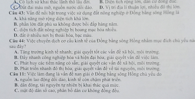 A Có lịch sử khai thác lãnh thổ lầu đời. B. Diện tích rộng lớn, dan cư đong dục.
C. Đất đai màu mỡ, nguồn nước dồi dào. D. Vị trí địa lí thuận lợi, nhiều đô thị lớn.
Câu 43: Vấn đề nổi bật trong việc sử dụng đất nông nghiệp ở Đồng bằng sông Hồng là
A. khả năng mở rộng diện tích khá lớn.
B. phần lớn đất phù sa không được bồi đắp hàng năm.
C. diện tích đất nông nghiệp bị hoang mạc hóa nhiều.
D. đất ở nhiều nơi bị thoái hóa, bạc màu.
Câu 44: Việc chuyển dịch cơ cấu kinh tế của Đồng bằng sông Hồng nhằm mục đích chủ yêu nào
sau đây?
A. Tăng trưởng kinh tế nhanh; giải quyết tốt các vấn đề xã hội, môi trường.
B. Đầy nhanh công nghiệp hóa và hiện đại hóa; giải quyết vấn đề việc làm.
C. Phát huy các tiềm năng có sẵn; giải quyết các vấn đề xã hội, môi trường.
D. Phát triển nhanh đô thị hóa; giải quyết vấn đề về tài nguyên, môi trường.
Câu 11: Việc làm đang là vấn đề nan giải ở Đồng bằng sông Hồng chủ yếu do
A. nguồn lao động dồi dào, kinh tế còn chậm phát triền.
B. dân đông, tài nguyên tự nhiên bị khai thác quá mức.
C. mật độ dân số cao, phân bố dân cư không đồng đều.