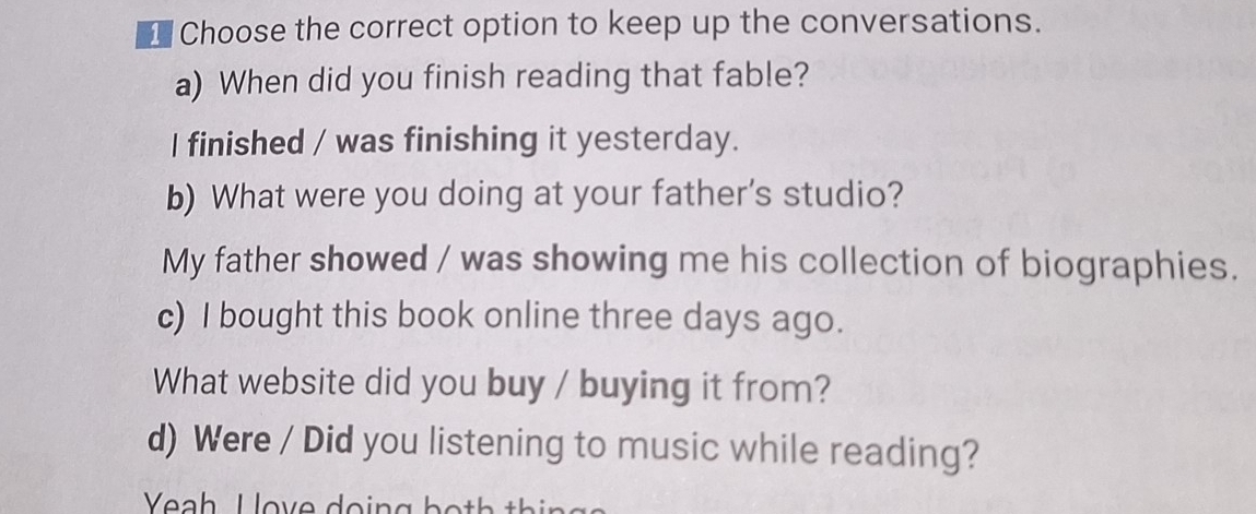 ⊥ Choose the correct option to keep up the conversations.
a) When did you finish reading that fable?
I finished / was finishing it yesterday.
b) What were you doing at your father's studio?
My father showed / was showing me his collection of biographies.
c) I bought this book online three days ago.
What website did you buy / buying it from?
d) Were / Did you listening to music while reading?
Yeah Hove doing both thinga