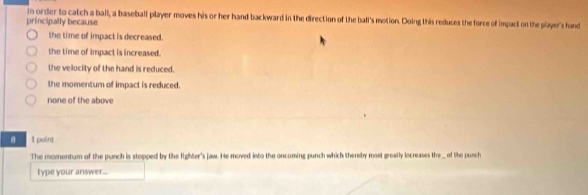 in order to catch a ball, a baseball player moves his or her hand backward in the direction of the ball's motion. Doing this reduces the force of impact on the player's hand
principally because
the time of impact is decreased.
the time of impact is increased.
the velocity of the hand is reduced.
the momentum of impact is reduced.
none of the above
8 1 point
The momentum of the punch is stopped by the fighter's jaw. He moved into the oncoming punch which thereby most greatly increases the _ of the punch
type your answer...