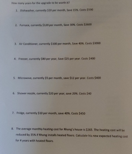 How many years for the upgrade to be worth it? 
1. Dishwasher, currently $20 per month, Save 15%. Costs $500
2. Furnace, currently $120 per month, Save 30%. Costs $2600
3. Air Conditioner, currently $100 per month, Save 40%. Costs $3000
4. Freezer, currently $80 per year, Save $25 per year. Costs $400
5. Microwave, currently $5 per month, save $12 per year. Costs $400
6. Shower nozzle, currently $20 per year, save 20%. Costs $40
7. Fridge, currently $10 per month, save 40%. Costs $450
8. The average monthly heating cost for Rhong's house is $265. The heating cost will be 
reduced by 35% if Rhong installs heated floors. Calculate his new expected heating cost 
for 4 years with heated floors.