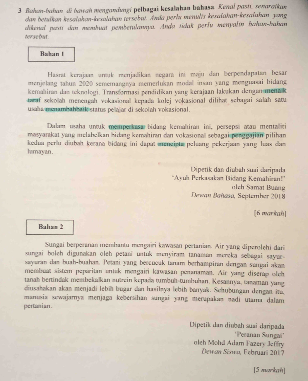 Bahan-bahan di bawah mengandungi pelbagai kesalahan bahasa. Kenal pasti, senaraikan
dan betulkan kesalahan-kesalahan tersebut. Anda perlu menulis kesalahan-kesalahan yang
dikenal pasti dan membuat pembetulannya. Anda tidak perlu menyalin bahan-bahan
tersebut.
Bahan 1
Hasrat kerajaan untuk menjadikan negara ini maju dan berpendapatan besar
menjelang tahun 2020 sememangnya memerlukan modal insan yang menguasai bidang
kemahiran dan teknologi. Transformasi pendidikan yang kerajaan lakukan dengan menaik
taraf sekolah menengah vokasional kepada kolej vokasional dilihat sebagai salah satu
usaha menambahbaik status pelajar di sekolah vokasional.
Dalam usaha untuk memperkasa bidang kemahiran ini, persepsi atau mentaliti
masyarakat yang melabelkan bidang kemahiran dan vokasional sebagai penggajian pilihan
kedua perlu diubah kerana bidang ini dapat mencipta peluang pekerjaan yang luas dan
lumayan.
Dipetik dan diubah suai daripada
*Ayuh Perkasakan Bidang Kemahiran!*
oleh Samat Buang
Dewan Bahasa, September 2018
[6 markah]
Bahan 2
Sungai berperanan membantu mengairi kawasan pertanian. Air yang diperolehi dari
sungai boleh digunakan oleh petani untuk menyiram tanaman mereka sebagai sayur-
sayuran dan buah-buahan. Petani yang bercucuk tanam berhampiran dengan sungai akan
membuat sistem peparitan untuk mengairi kawasan penanaman. Air yang diserap oleh
tanah bertindak membekalkan nutrein kepada tumbuh-tumbuhan. Kesannya, tanaman yang
diusahakan akan menjadi lebih bugar dan hasilnya lebih banyak. Sehubungan dengan itu,
manusia sewajarnya menjaga kebersihan sungai yang merupakan nadi utama dalam
pertanian.
Dipetik dan diubah suai daripada
‘Peranan Sungai’
oleh Mohd Adam Fazery Jeffry
Dewan Siswa, Februari 2017
[5 markah]