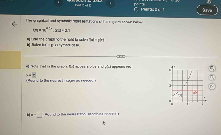 < Q  uestion 2, 5.6.3 > points
Part 2 of 2 Save
Points: 0 of 1
The graphical and symbolic representations of f and g are shown below.
f(x)=10^(0.2x),g(x)=2.1
a) Use the graph to the right to solve f(x)=g(x).
b) Solve f(x)=g(x) symbolically.
a) Note that in the graph, f(x) appears blue and g(x) appears red.
x=2
(Round to the nearest integer as needed.)
b) x=□ (Round to the nearest thousandth as needed.)