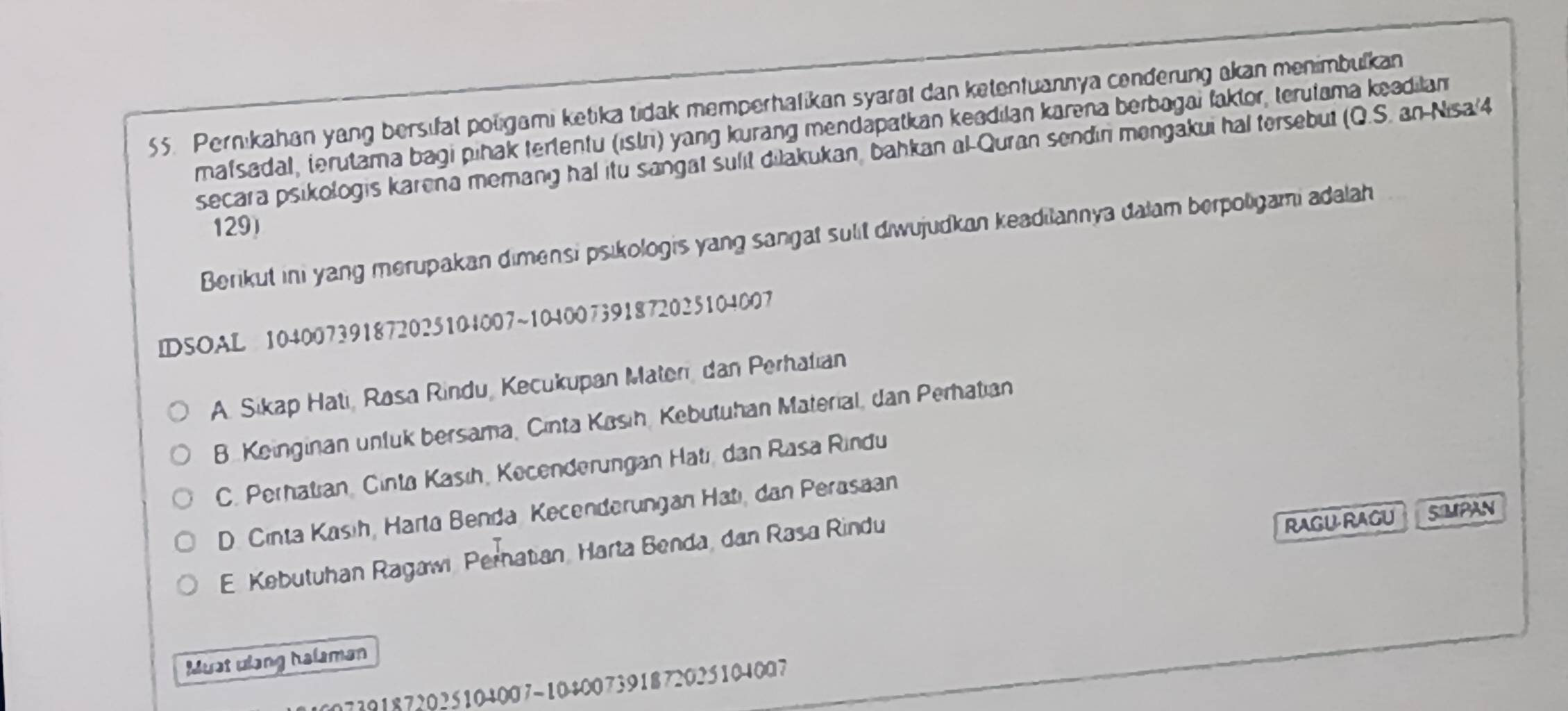 Pernıkahan yang bersifat poligami ketika tidak memperhafikan syarat dan ketentuannya cenderung akan menimbulkan
mafsadal, terutama bagi pihak tertentu (islr) yang kurang mendapatkan keadilan karena berbagai faktor, terutama keadilan
secara psikologis karena memang hal itu sangat sulit diakukan, bahkan al-Quran sendin mengakui hal tersebut (Q.S. an-Nisa'4
129)
Berikut ini yang merupakan dimensi psikologis yang sangat sulit diwujudkan keadilannya dalam berpoligami adalah
IDSOAL 104007391872025104007~104007391872025104007
A. Sikap Hati, Rasa Rindu, Kecukupan Maten, dan Perhatian
B. Keinginan unfuk bersama, Cinta Kasih, Kebutuhan Material, dan Perhatian
C. Perhatian, Cinta Kasıh, Kecenderungan Hati, dan Rasa Rindu
D. Cinta Kasih, Harta Benda Kecenderungan Hatı, dan Perasaan
E. Kebutuhan Ragawi Pernatian, Harta Benda, dan Rasa Rindu
RAGU-RAGU SIMPAN
Must ulang halaman
7391872025104007-104007391872025104007