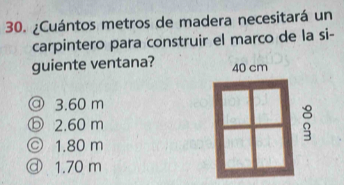 ¿Cuántos metros de madera necesitará un
carpintero para construir el marco de la si-
guiente ventana?
40 cm
@ 3.60 m
ⓑ 2.60 m
© 1.80 m
ⓓ 1.70 m