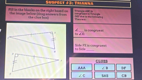 Suspect #3: Trianna 
Fill in the blanks on the right based on Triangle ABC is 
the image below (drag answers from DFP due to the following congruent to Triangle 
the clue box) Theorem: 
/ _is congruent 
to ∠ E
Side FE is congruent 
to Side 
_ 
CLUES 
AAA ∠ B DF
SAS CB
∠ C