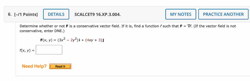 DETAILS SCALCET9 16.XP.3.004. MY NOTES PRACTICE ANOTHER 
Determine whether or not F is a conservative vector field. If it is, find a function f such that F=Vf. . (If the vector field is not 
conservative, enter DNE.)
F(x,y)=(3x^2-2y^2)i+(4xy+3)j
Need Help? Read it