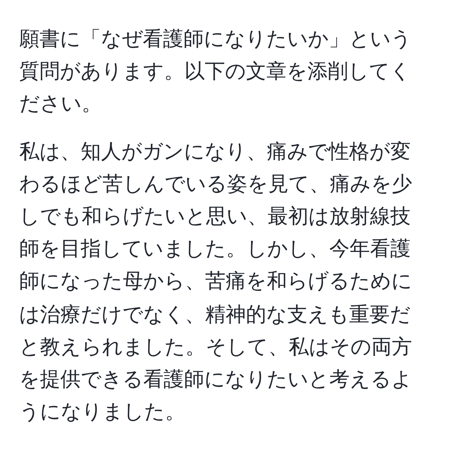 願書に「なぜ看護師になりたいか」という質問があります。以下の文章を添削してください。

私は、知人がガンになり、痛みで性格が変わるほど苦しんでいる姿を見て、痛みを少しでも和らげたいと思い、最初は放射線技師を目指していました。しかし、今年看護師になった母から、苦痛を和らげるためには治療だけでなく、精神的な支えも重要だと教えられました。そして、私はその両方を提供できる看護師になりたいと考えるようになりました。